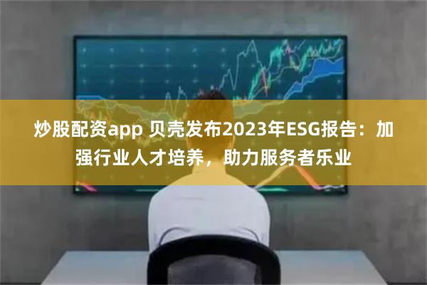 炒股配资app 贝壳发布2023年ESG报告：加强行业人才培养，助力服务者乐业