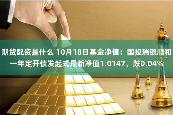 期货配资是什么 10月18日基金净值：国投瑞银顺和一年定开债发起式最新净值1.0147，跌0.04%