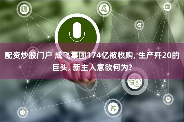 配资炒股门户 成飞集团174亿被收购, 生产歼20的巨头, 新主人意欲何为?