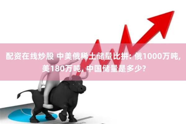 配资在线炒股 中美俄稀土储量比拼: 俄1000万吨, 美180万吨, 中国储量是多少?