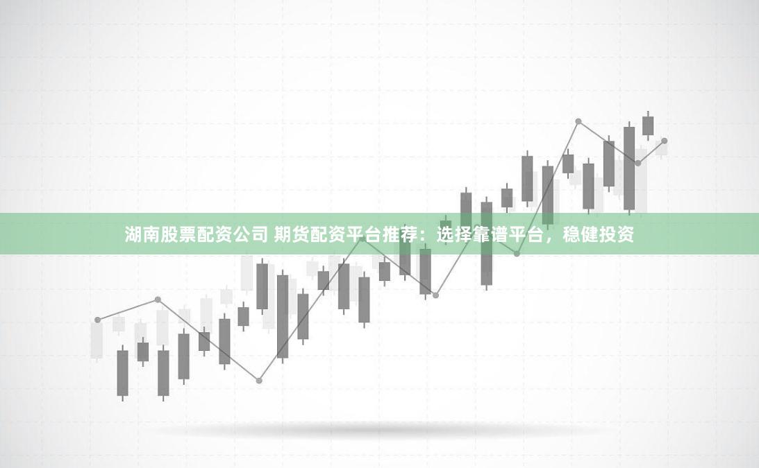 湖南股票配资公司 期货配资平台推荐：选择靠谱平台，稳健投资
