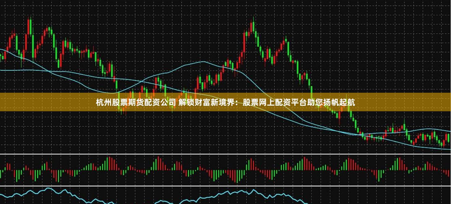 杭州股票期货配资公司 解锁财富新境界：股票网上配资平台助您扬帆起航