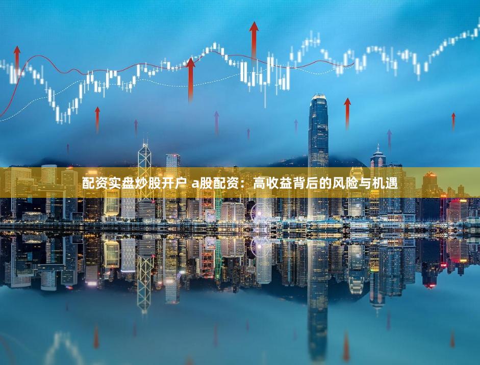 配资实盘炒股开户 a股配资：高收益背后的风险与机遇