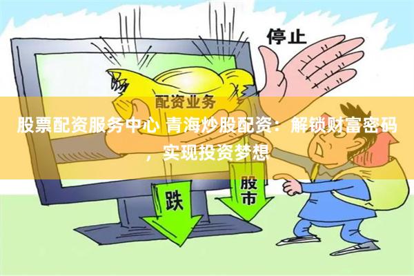 股票配资服务中心 青海炒股配资：解锁财富密码，实现投资梦想