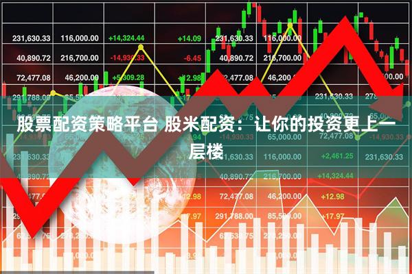 股票配资策略平台 股米配资：让你的投资更上一层楼