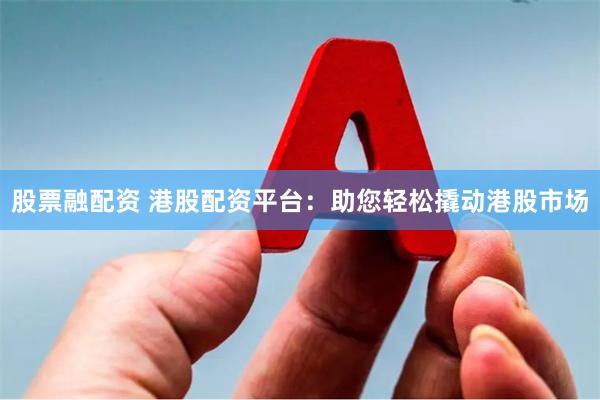 股票融配资 港股配资平台：助您轻松撬动港股市场