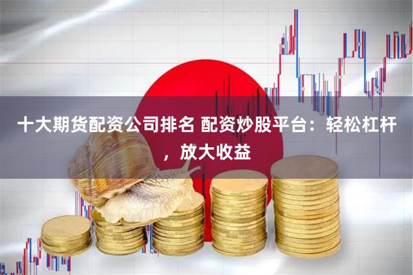 十大期货配资公司排名 配资炒股平台：轻松杠杆，放大收益