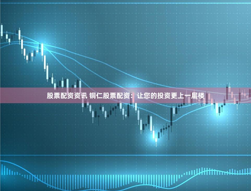 股票配资资讯 铜仁股票配资：让您的投资更上一层楼