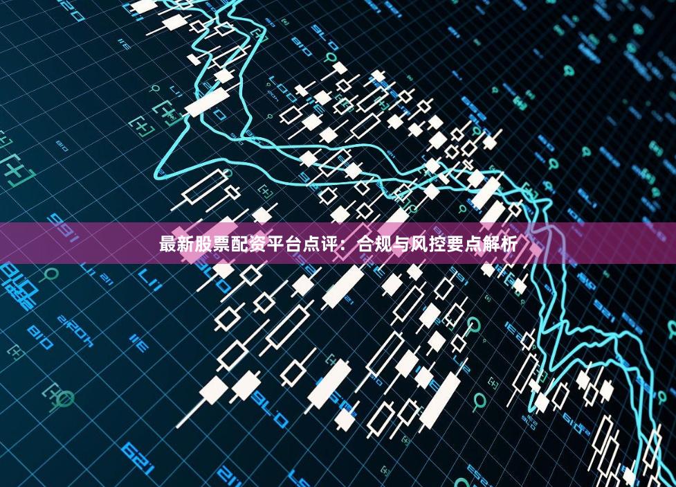 最新股票配资平台点评:合规与风控要点解析