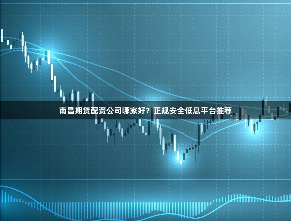 南昌期货配资公司哪家好？正规安全低息平台推荐