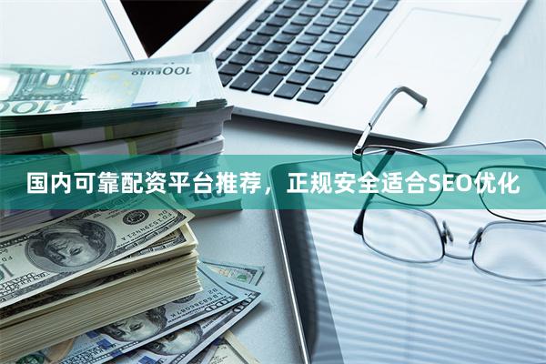 国内可靠配资平台推荐，正规安全适合SEO优化