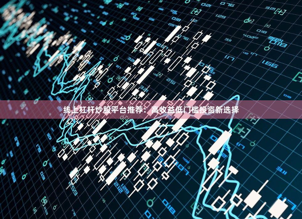 线上杠杆炒股平台推荐：高收益低门槛投资新选择