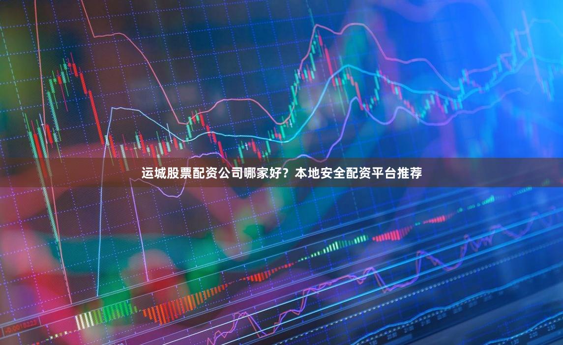 运城股票配资公司哪家好？本地安全配资平台推荐